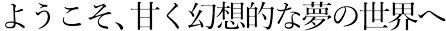 ようこそ、甘く幻想的な夢の世界へ
